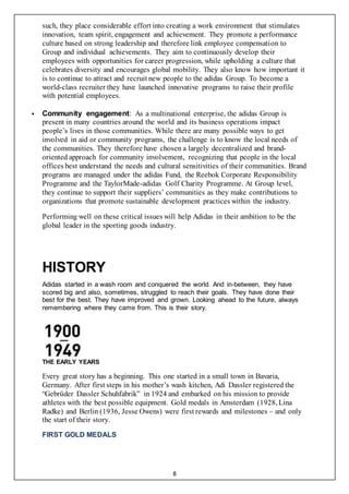 8
such, they place considerable effort into creating a work environment that stimulates
innovation, team spirit, engagement and achievement. They promote a performance
culture based on strong leadership and therefore link employee compensation to
Group and individual achievements. They aim to continuously develop their
employees with opportunities for career progression, while upholding a culture that
celebrates diversity and encourages global mobility. They also know how important it
is to continue to attract and recruit new people to the adidas Group. To become a
world-class recruiter they have launched innovative programs to raise their profile
with potential employees.
 Community engagement: As a multinational enterprise, the adidas Group is
present in many countries around the world and its business operations impact
people’s lives in those communities. While there are many possible ways to get
involved in aid or community programs, the challenge is to know the local needs of
the communities. They therefore have chosen a largely decentralized and brand-
oriented approach for community involvement, recognizing that people in the local
offices best understand the needs and cultural sensitivities of their communities. Brand
programs are managed under the adidas Fund, the Reebok Corporate Responsibility
Programme and the TaylorMade-adidas Golf Charity Programme. At Group level,
they continue to support their suppliers’ communities as they make contributions to
organizations that promote sustainable development practices within the industry.
Performing well on these critical issues will help Adidas in their ambition to be the
global leader in the sporting goods industry.
HISTORY
Adidas started in a wash room and conquered the world. And in-between, they have
scored big and also, sometimes, struggled to reach their goals. They have done their
best for the best. They have improved and grown. Looking ahead to the future, always
remembering where they came from. This is their story.
THE EARLY YEARS
Every great story has a beginning. This one started in a small town in Bavaria,
Germany. After first steps in his mother’s wash kitchen, Adi Dassler registered the
“Gebrüder Dassler Schuhfabrik” in 1924 and embarked on his mission to provide
athletes with the best possible equipment. Gold medals in Amsterdam (1928, Lina
Radke) and Berlin (1936, Jesse Owens) were first rewards and milestones – and only
the start of their story.
FIRST GOLD MEDALS
 