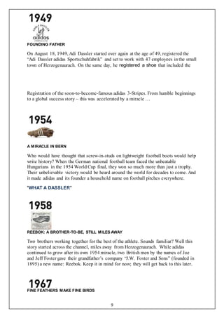 9
FOUNDING FATHER
On August 18, 1949, Adi Dassler started over again at the age of 49, registered the
“Adi Dassler adidas Sportschuhfabrik” and set to work with 47 employees in the small
town of Herzogenaurach. On the same day, he registered a shoe that included the
Registration of the soon-to-become-famous adidas 3-Stripes. From humble beginnings
to a global success story – this was accelerated by a miracle …
A MIRACLE IN BERN
Who would have thought that screw-in-studs on lightweight football boots would help
write history? When the German national football team faced the unbeatable
Hungarians in the 1954 World Cup final, they won so much more than just a trophy.
Their unbelievable victory would be heard around the world for decades to come. And
it made adidas and its founder a household name on football pitches everywhere.
"WHAT A DASSLER"
REEBOK: A BROTHER-TO-BE, STILL MILES AWAY
Two brothers working together for the best of the athlete. Sounds familiar? Well this
story started across the channel, miles away from Herzogenaurach. While adidas
continued to grow after its own 1954 miracle, two British men by the names of Joe
and Jeff Foster gave their grandfather’s company “J.W. Foster and Sons” (founded in
1895) a new name: Reebok. Keep it in mind for now; they will get back to this later.
FINE FEATHERS MAKE FINE BIRDS
 