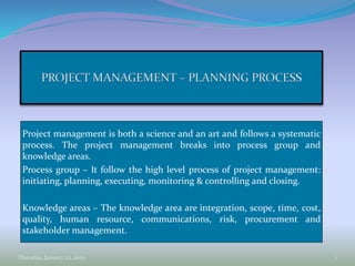 Project management is both a science and an art and follows a systematic
process. The project management breaks into process group and
knowledge areas.
Process group – It follow the high level process of project management:
initiating, planning, executing, monitoring & controlling and closing.
Knowledge areas – The knowledge area are integration, scope, time, cost,
quality, human resource, communications, risk, procurement and
stakeholder management.
Thursday, January 22, 2015 1
 