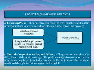 4. Execution Phase – The project manager and the team members work on the
project objectives. At every stage during the execution, reports are prepared.
5. Control – Inspection, testing and delivery – The project team works under
the guidance of the project manager. The project manager has to ensure the team
is implementing the projects designs accurately. The project has to be tracked or
monitored through its cost, manpower and schedule.
Thursday, January 22, 2015 12
Project planning is
completed.
Integrated change control
results in a changed project
management plan.
Project Executing
 