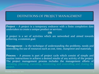 Project – A project is a temporary endeavor with a finite completion date
undertaken to create a unique product or services.
OR
A project is a set of activities which are networked and aimed towards
achieving a common goal.
Management – is the technique of understanding the problems, needs and
controlling the use of resources such as cost, time, manpower and materials.
Process – A process is part of project cycle which consist of simple and
routine instructions to achieve a desired results of any activity of the project.
The project management process includes the management efforts of
initiating, planning, executing, monitoring and controlling and closing the
project.
Thursday, January 22, 2015 3
 