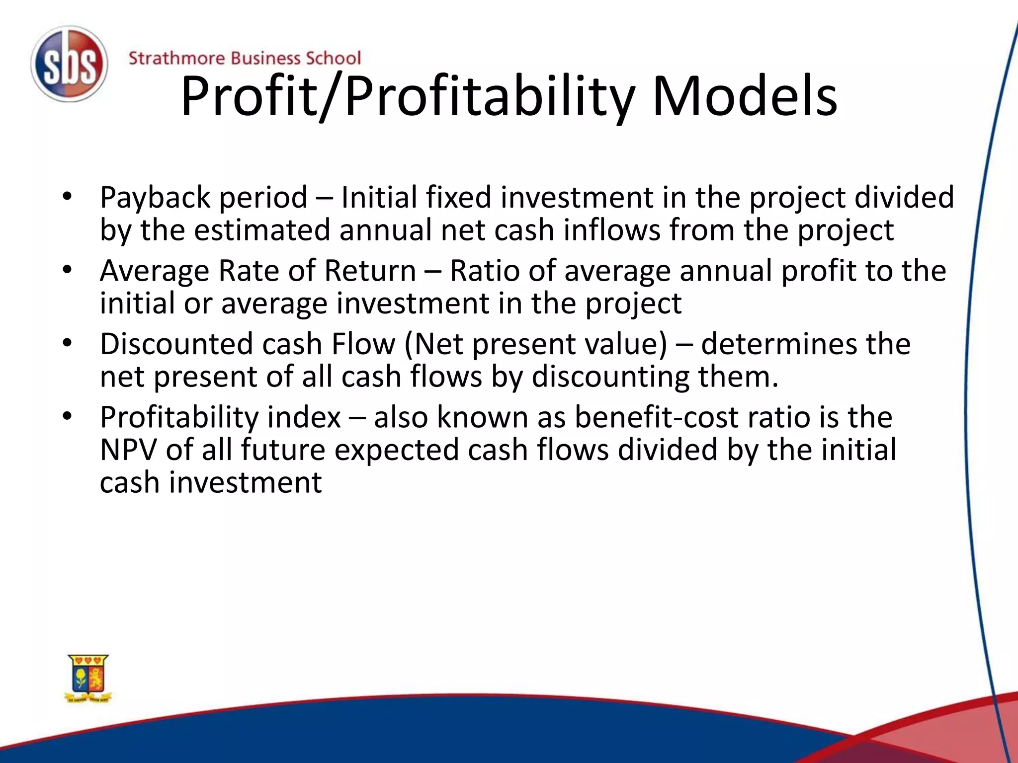 Profit/Profitability Models
• Payback period – Initial fixed investment in the project divided
by the estimated annual net cash inflows from the project
• Average Rate of Return – Ratio of average annual profit to the
initial or average investment in the project
• Discounted cash Flow (Net present value) – determines the
net present of all cash flows by discounting them.
• Profitability index – also known as benefit-cost ratio is the
NPV of all future expected cash flows divided by the initial
cash investment
 