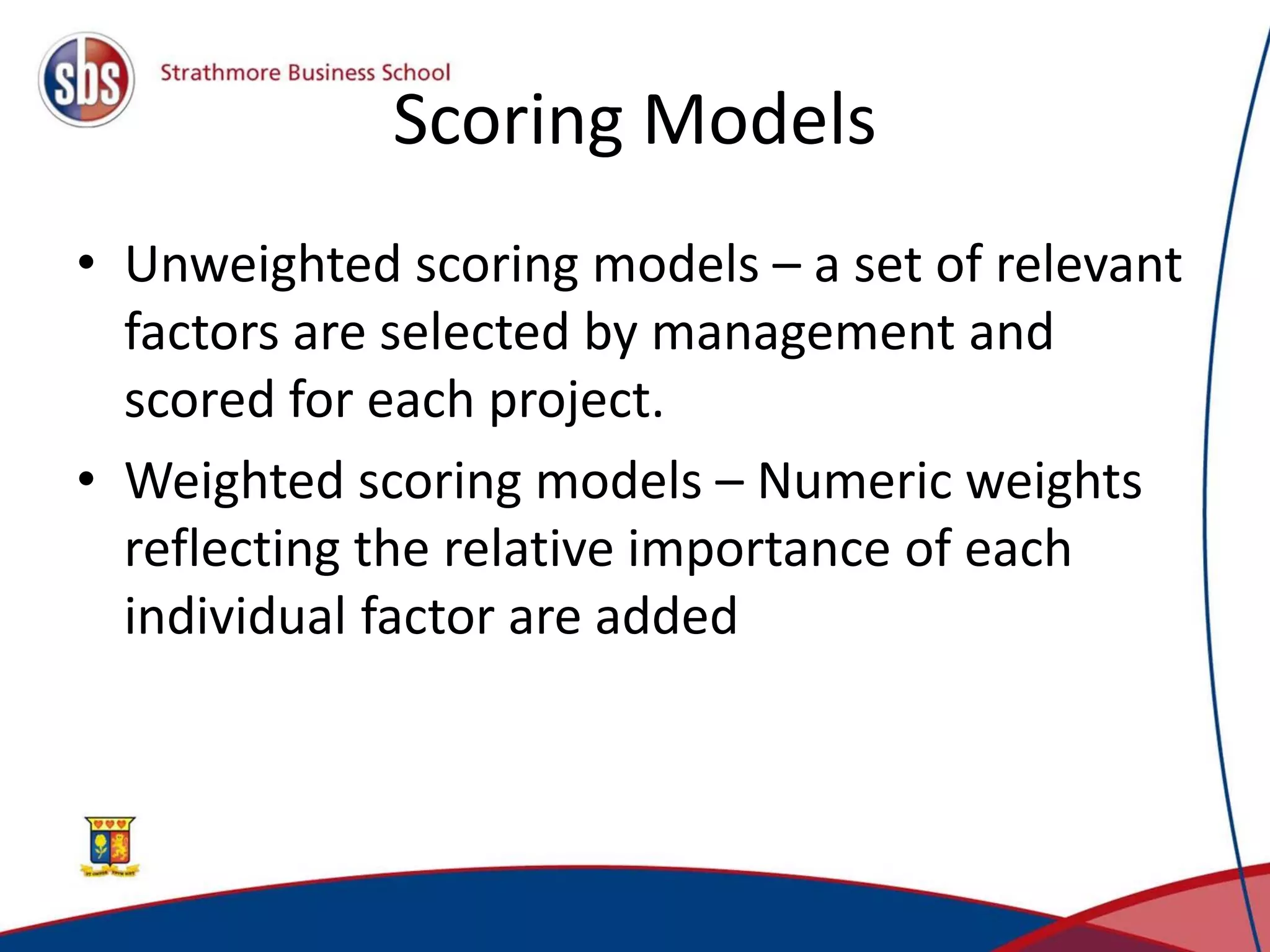 Scoring Models
• Unweighted scoring models – a set of relevant
factors are selected by management and
scored for each project.
• Weighted scoring models – Numeric weights
reflecting the relative importance of each
individual factor are added
 