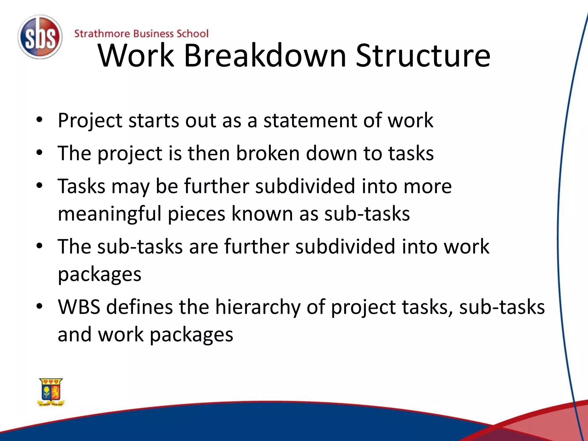 Work Breakdown Structure
• Project starts out as a statement of work
• The project is then broken down to tasks
• Tasks may be further subdivided into more
meaningful pieces known as sub-tasks
• The sub-tasks are further subdivided into work
packages
• WBS defines the hierarchy of project tasks, sub-tasks
and work packages
 