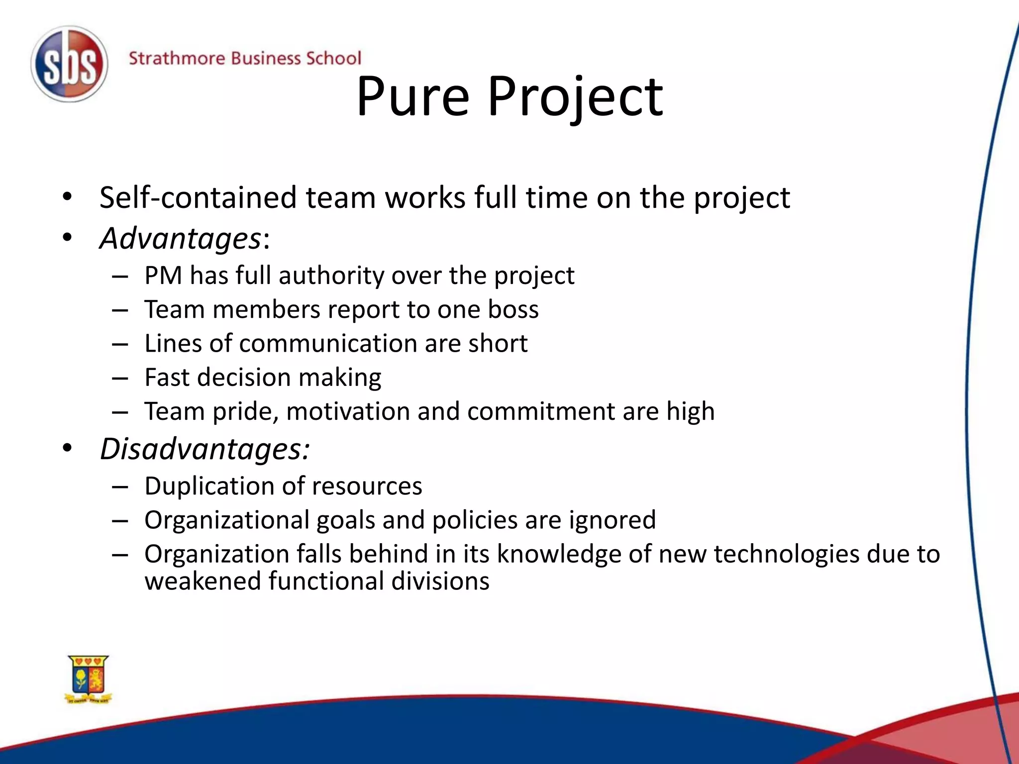 Pure Project
• Self-contained team works full time on the project
• Advantages:
– PM has full authority over the project
– Team members report to one boss
– Lines of communication are short
– Fast decision making
– Team pride, motivation and commitment are high
• Disadvantages:
– Duplication of resources
– Organizational goals and policies are ignored
– Organization falls behind in its knowledge of new technologies due to
weakened functional divisions
 