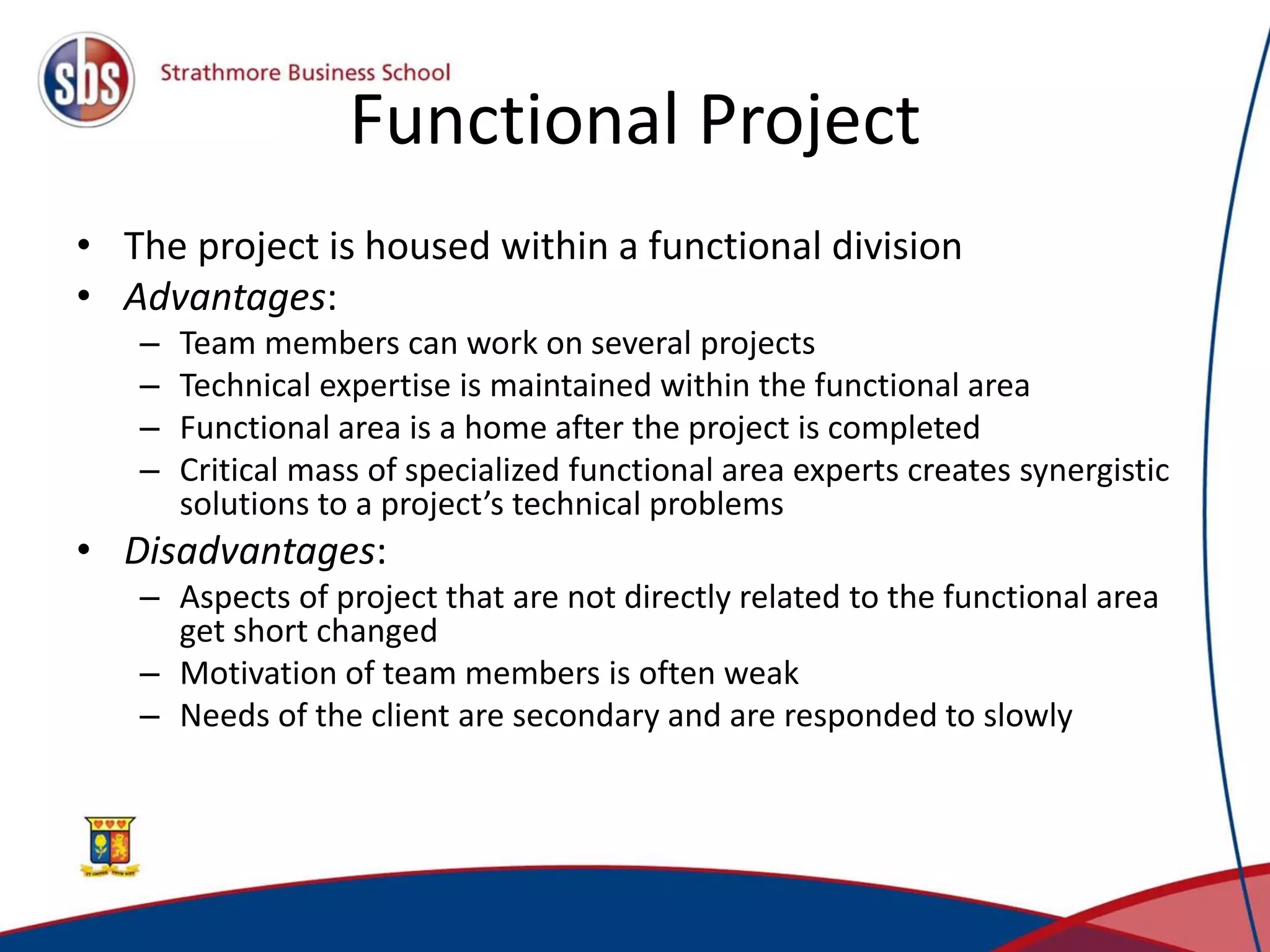 Functional Project
• The project is housed within a functional division
• Advantages:
– Team members can work on several projects
– Technical expertise is maintained within the functional area
– Functional area is a home after the project is completed
– Critical mass of specialized functional area experts creates synergistic
solutions to a project’s technical problems
• Disadvantages:
– Aspects of project that are not directly related to the functional area
get short changed
– Motivation of team members is often weak
– Needs of the client are secondary and are responded to slowly
 