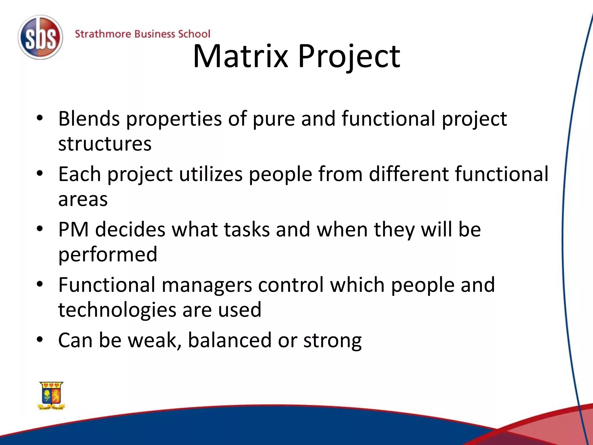 Matrix Project
• Blends properties of pure and functional project
structures
• Each project utilizes people from different functional
areas
• PM decides what tasks and when they will be
performed
• Functional managers control which people and
technologies are used
• Can be weak, balanced or strong
 