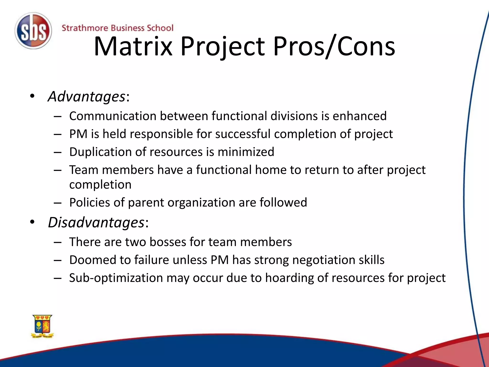 Matrix Project Pros/Cons
• Advantages:
– Communication between functional divisions is enhanced
– PM is held responsible for successful completion of project
– Duplication of resources is minimized
– Team members have a functional home to return to after project
completion
– Policies of parent organization are followed
• Disadvantages:
– There are two bosses for team members
– Doomed to failure unless PM has strong negotiation skills
– Sub-optimization may occur due to hoarding of resources for project
 