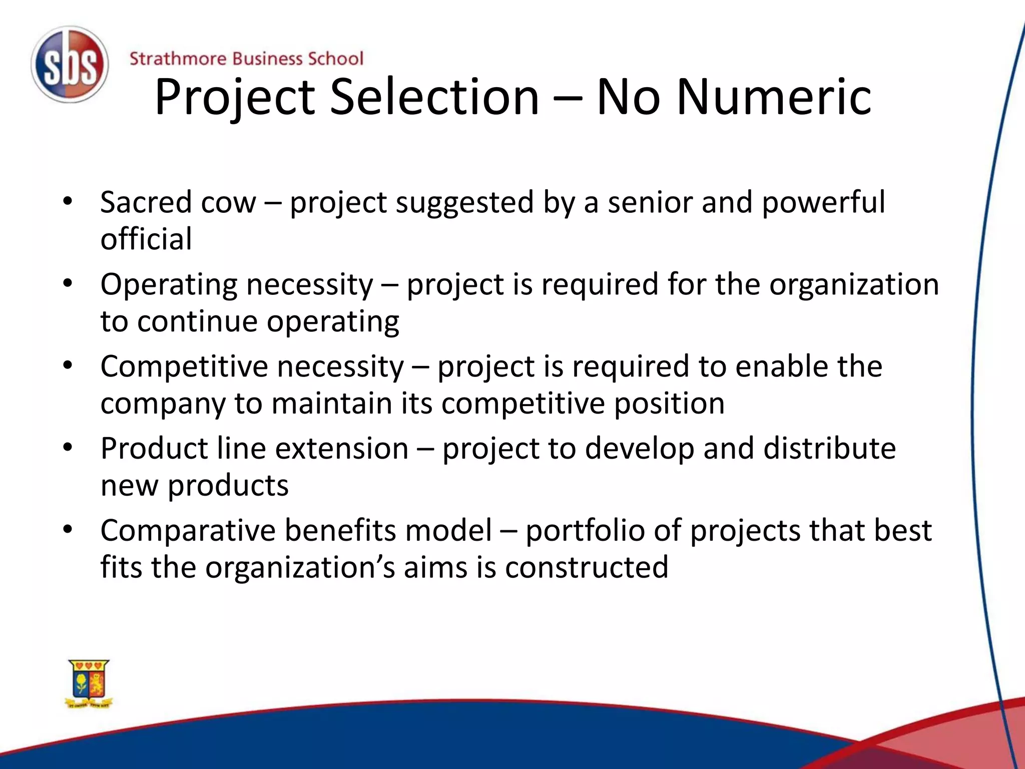 Project Selection – No Numeric
• Sacred cow – project suggested by a senior and powerful
official
• Operating necessity – project is required for the organization
to continue operating
• Competitive necessity – project is required to enable the
company to maintain its competitive position
• Product line extension – project to develop and distribute
new products
• Comparative benefits model – portfolio of projects that best
fits the organization’s aims is constructed
 