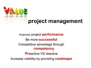Improve project performance
Be more successful
Competitive advantage through
competency
Proactive VS reactive
Increase visibility by providing roadmaps
project management
 