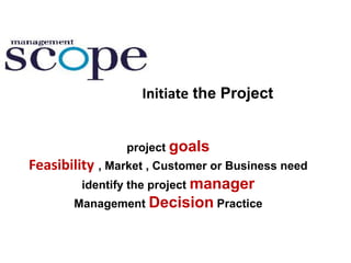 Initiate the Project
project goals
Feasibility , Market , Customer or Business need
identify the project manager
Management Decision Practice
 