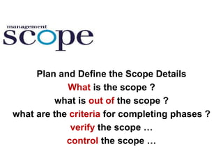 Plan and Define the Scope Details
What is the scope ?
what is out of the scope ?
what are the criteria for completing phases ?
verify the scope …
control the scope …
 
