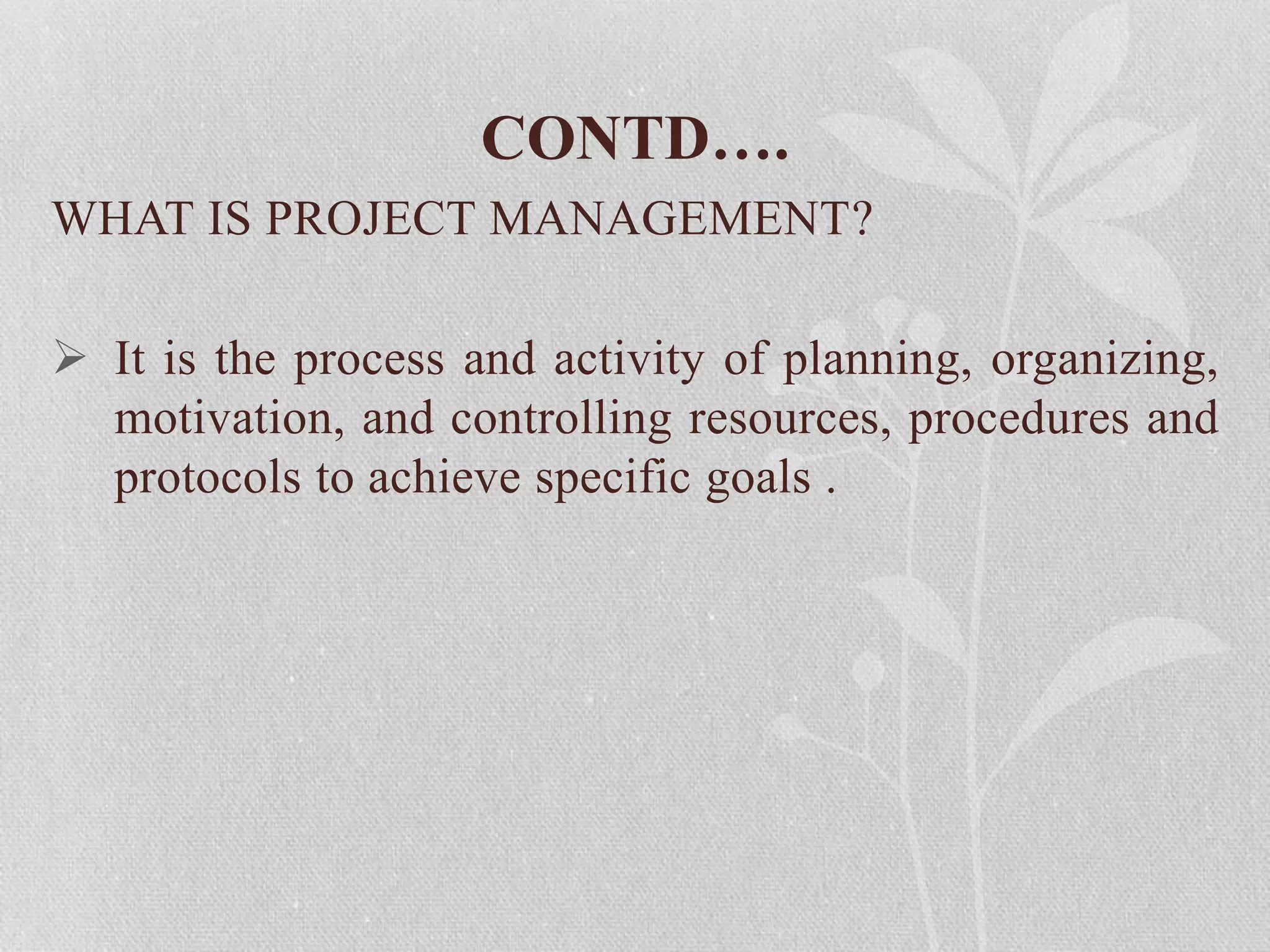 CONTD….
WHAT IS PROJECT MANAGEMENT?
 It is the process and activity of planning, organizing,
motivation, and controlling resources, procedures and
protocols to achieve specific goals .
 