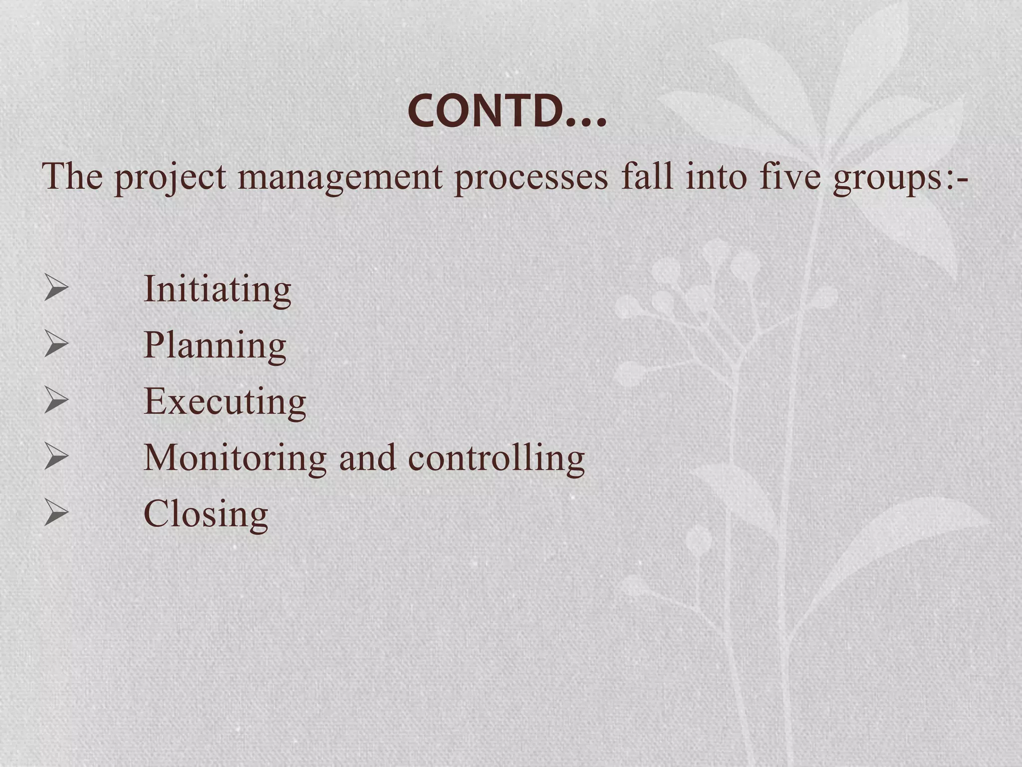 CONTD…
The project management processes fall into five groups:-
 Initiating
 Planning
 Executing
 Monitoring and controlling
 Closing
 