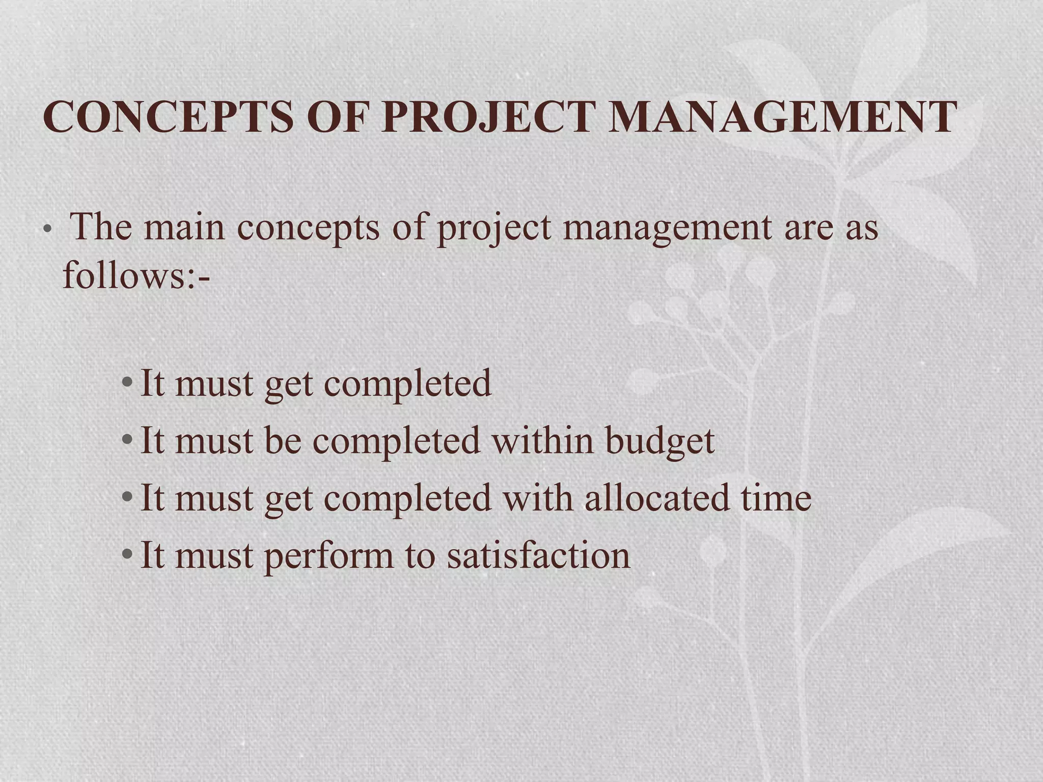 CONCEPTS OF PROJECT MANAGEMENT
• The main concepts of project management are as
follows:-
•It must get completed
•It must be completed within budget
•It must get completed with allocated time
•It must perform to satisfaction
 