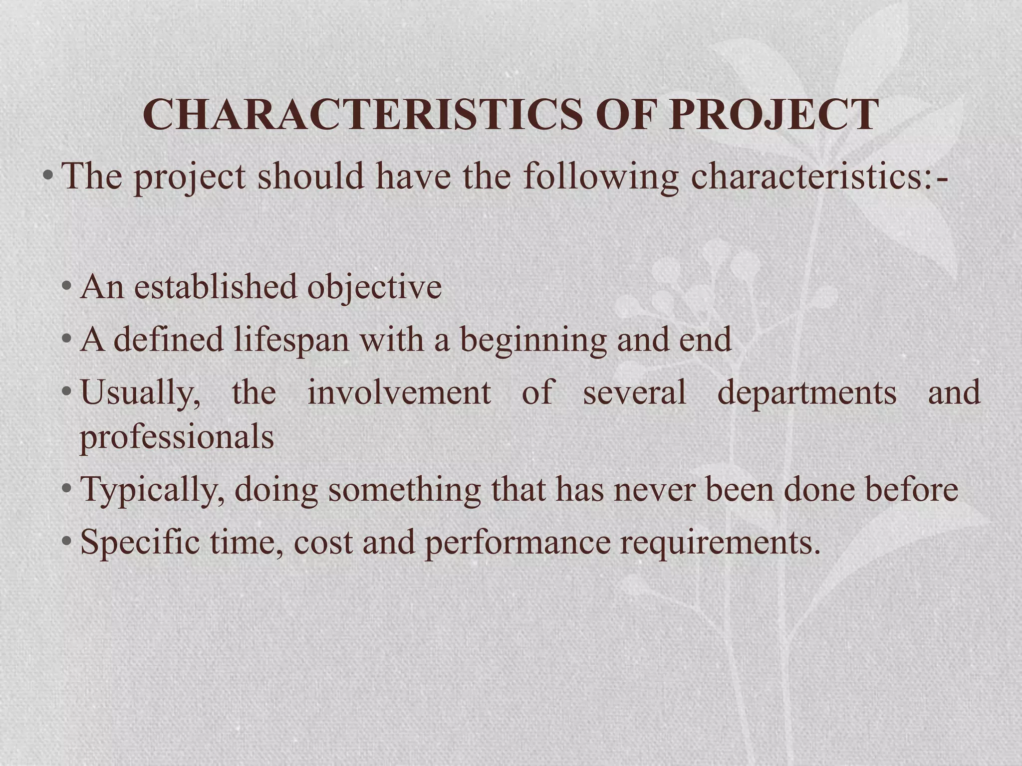 CHARACTERISTICS OF PROJECT
•The project should have the following characteristics:-
• An established objective
• A defined lifespan with a beginning and end
• Usually, the involvement of several departments and
professionals
• Typically, doing something that has never been done before
• Specific time, cost and performance requirements.
 