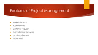 Features of Project Management
 Market demand
 Business need
 Customer request
 Technological advance
 Legal requirement
 Social need
 