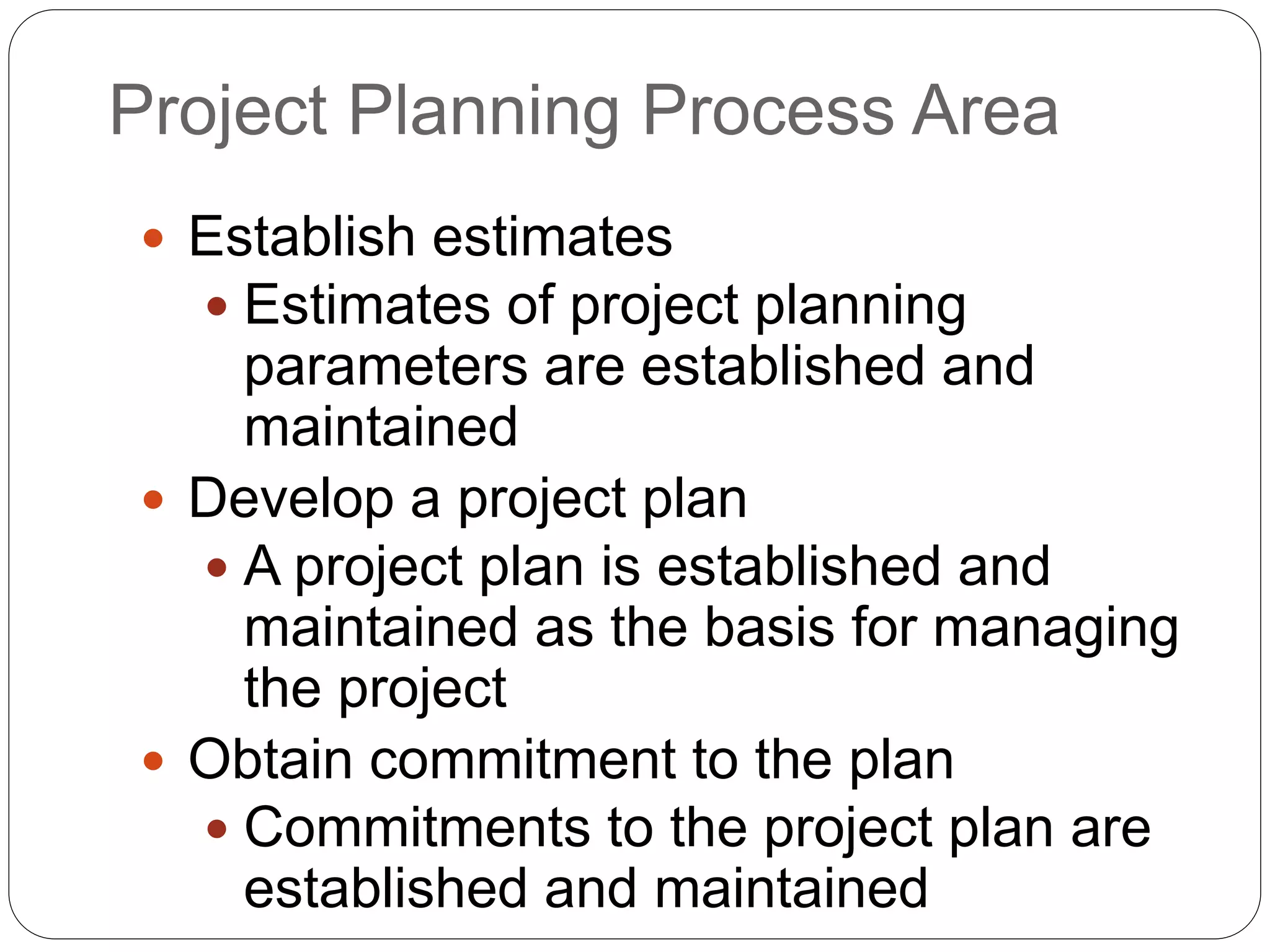 Project Planning Process Area
 Establish estimates
 Estimates of project planning
parameters are established and
maintained
 Develop a project plan
 A project plan is established and
maintained as the basis for managing
the project
 Obtain commitment to the plan
 Commitments to the project plan are
established and maintained
 