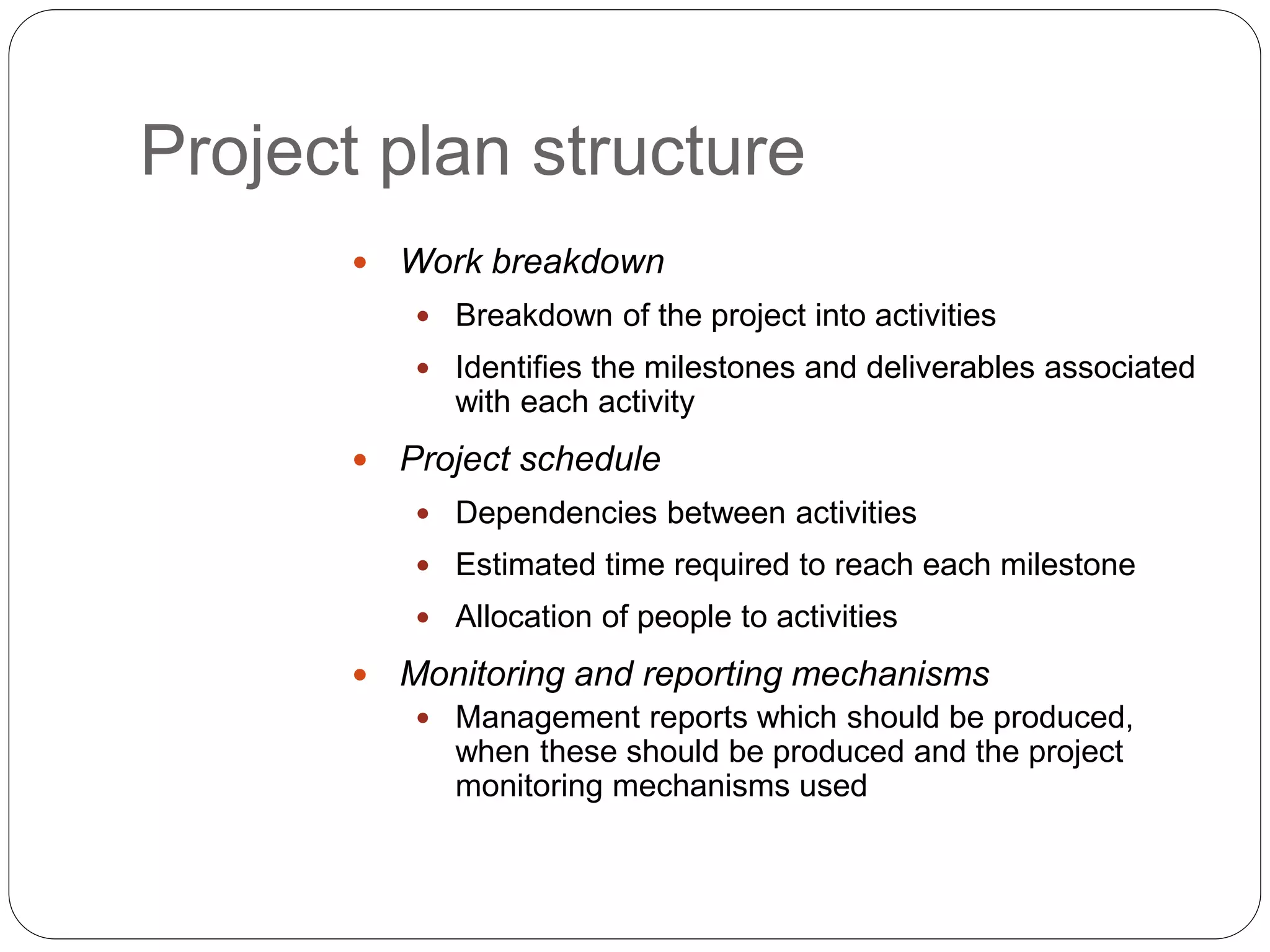  Work breakdown
 Breakdown of the project into activities
 Identifies the milestones and deliverables associated
with each activity
 Project schedule
 Dependencies between activities
 Estimated time required to reach each milestone
 Allocation of people to activities
 Monitoring and reporting mechanisms
 Management reports which should be produced,
when these should be produced and the project
monitoring mechanisms used
Project plan structure
 