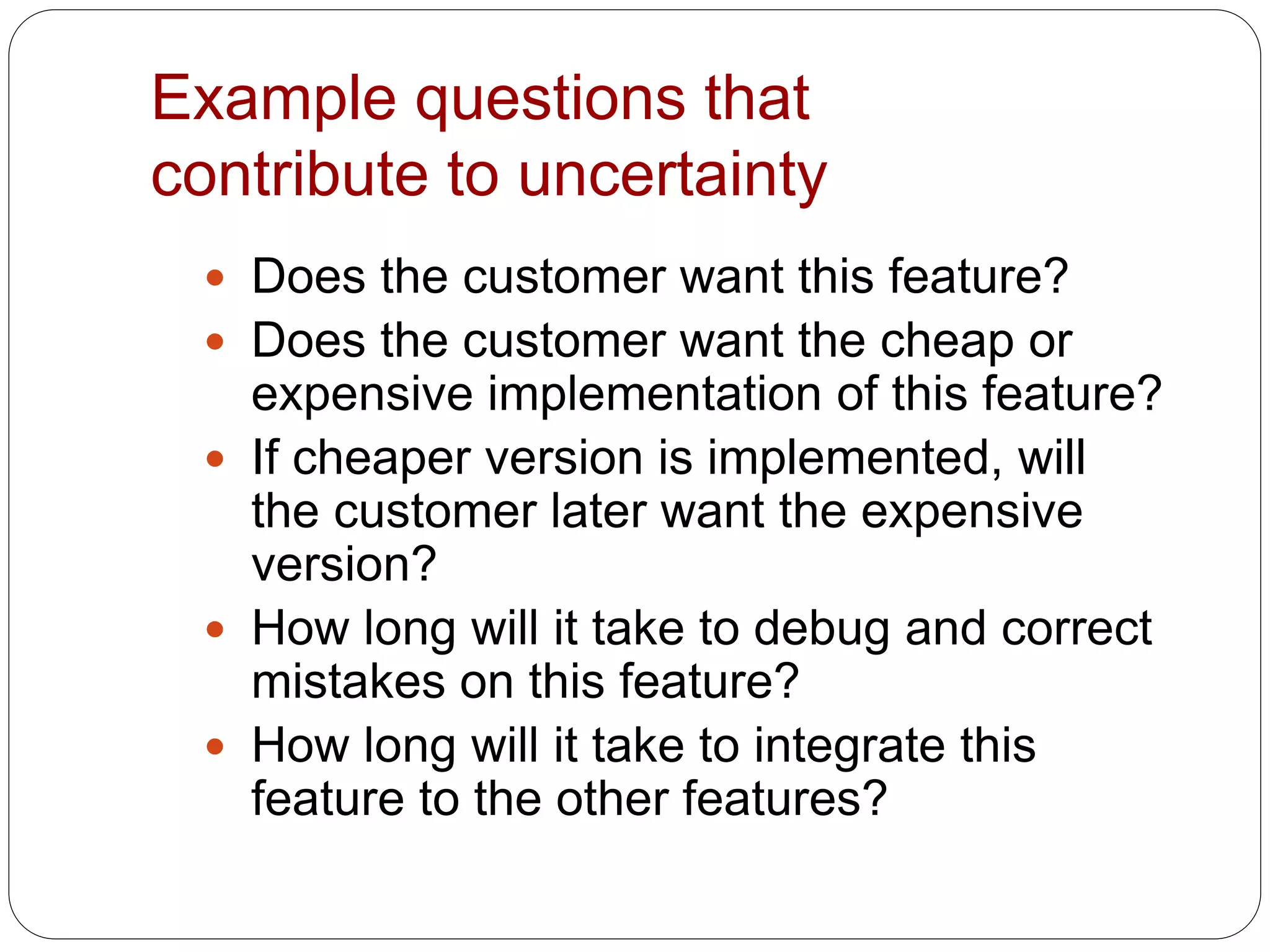 Example questions that
contribute to uncertainty
 Does the customer want this feature?
 Does the customer want the cheap or
expensive implementation of this feature?
 If cheaper version is implemented, will
the customer later want the expensive
version?
 How long will it take to debug and correct
mistakes on this feature?
 How long will it take to integrate this
feature to the other features?
 