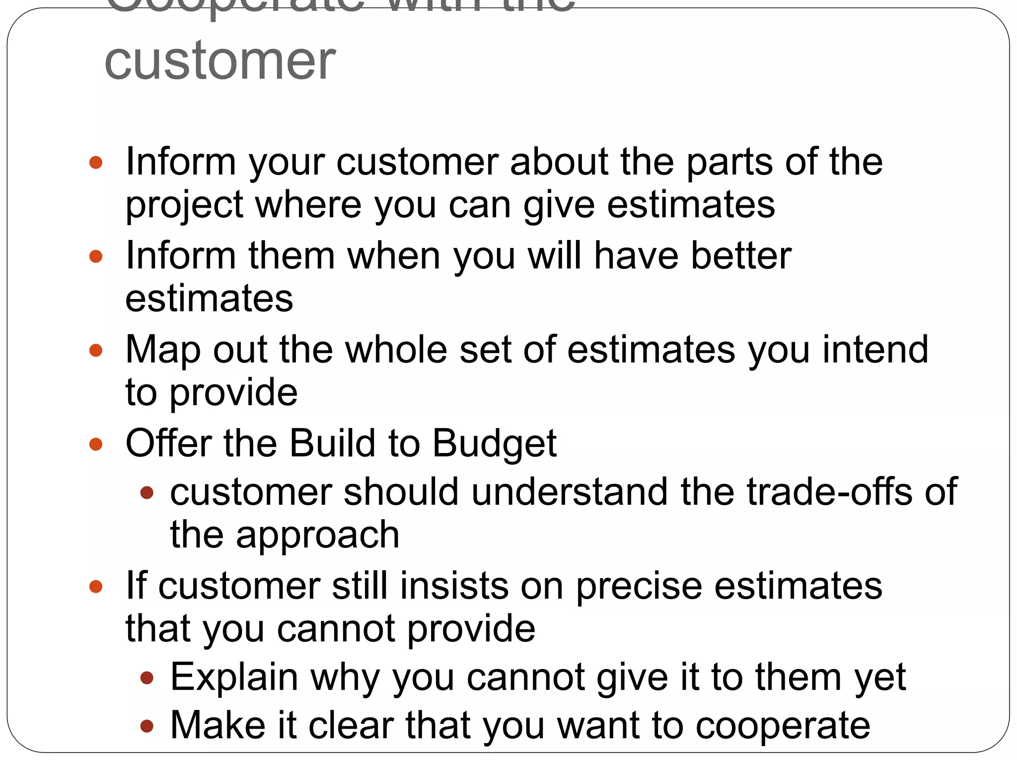 Cooperate with the
customer
 Inform your customer about the parts of the
project where you can give estimates
 Inform them when you will have better
estimates
 Map out the whole set of estimates you intend
to provide
 Offer the Build to Budget
 customer should understand the trade-offs of
the approach
 If customer still insists on precise estimates
that you cannot provide
 Explain why you cannot give it to them yet
 Make it clear that you want to cooperate
 