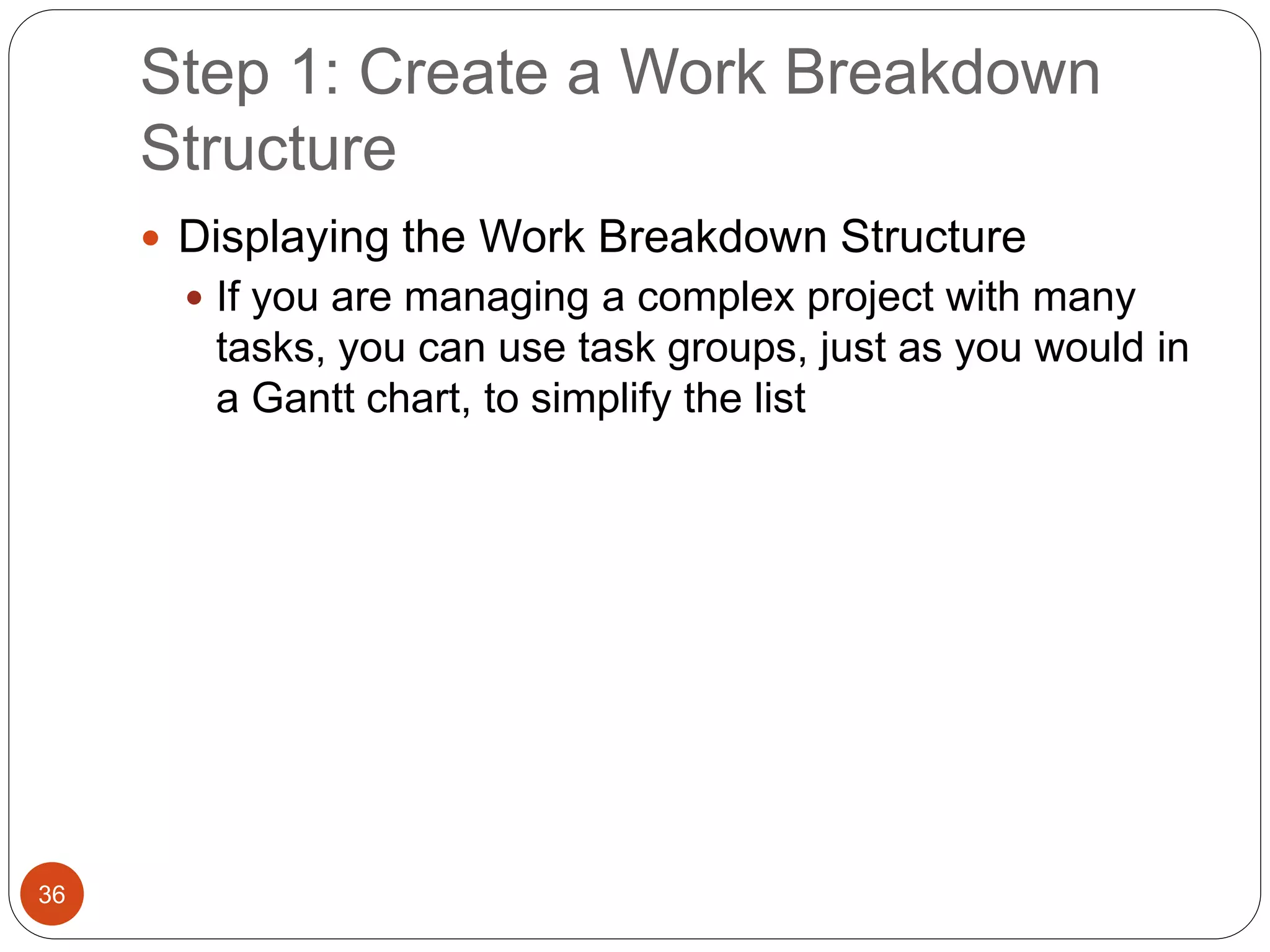 Step 1: Create a Work Breakdown
Structure
36
 Displaying the Work Breakdown Structure
 If you are managing a complex project with many
tasks, you can use task groups, just as you would in
a Gantt chart, to simplify the list
 