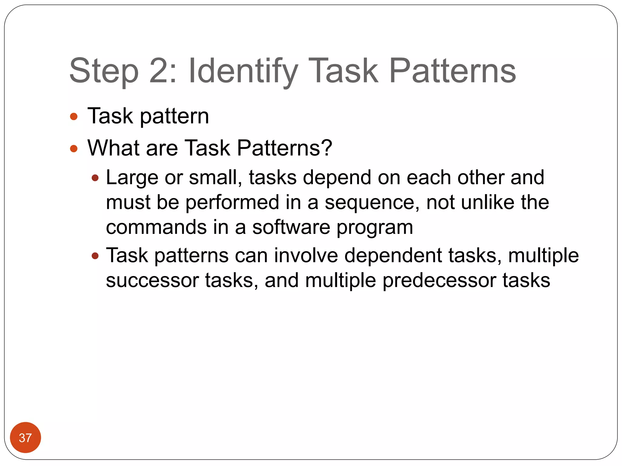Step 2: Identify Task Patterns
37
 Task pattern
 What are Task Patterns?
 Large or small, tasks depend on each other and
must be performed in a sequence, not unlike the
commands in a software program
 Task patterns can involve dependent tasks, multiple
successor tasks, and multiple predecessor tasks
 
