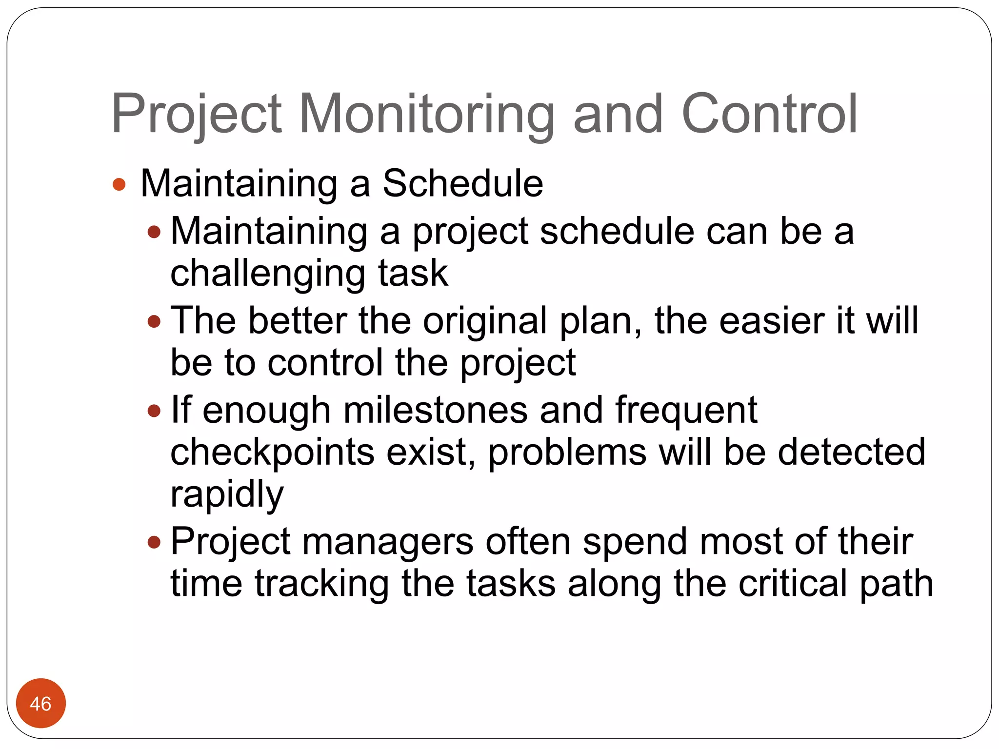 Project Monitoring and Control
46
 Maintaining a Schedule
 Maintaining a project schedule can be a
challenging task
 The better the original plan, the easier it will
be to control the project
 If enough milestones and frequent
checkpoints exist, problems will be detected
rapidly
 Project managers often spend most of their
time tracking the tasks along the critical path
 