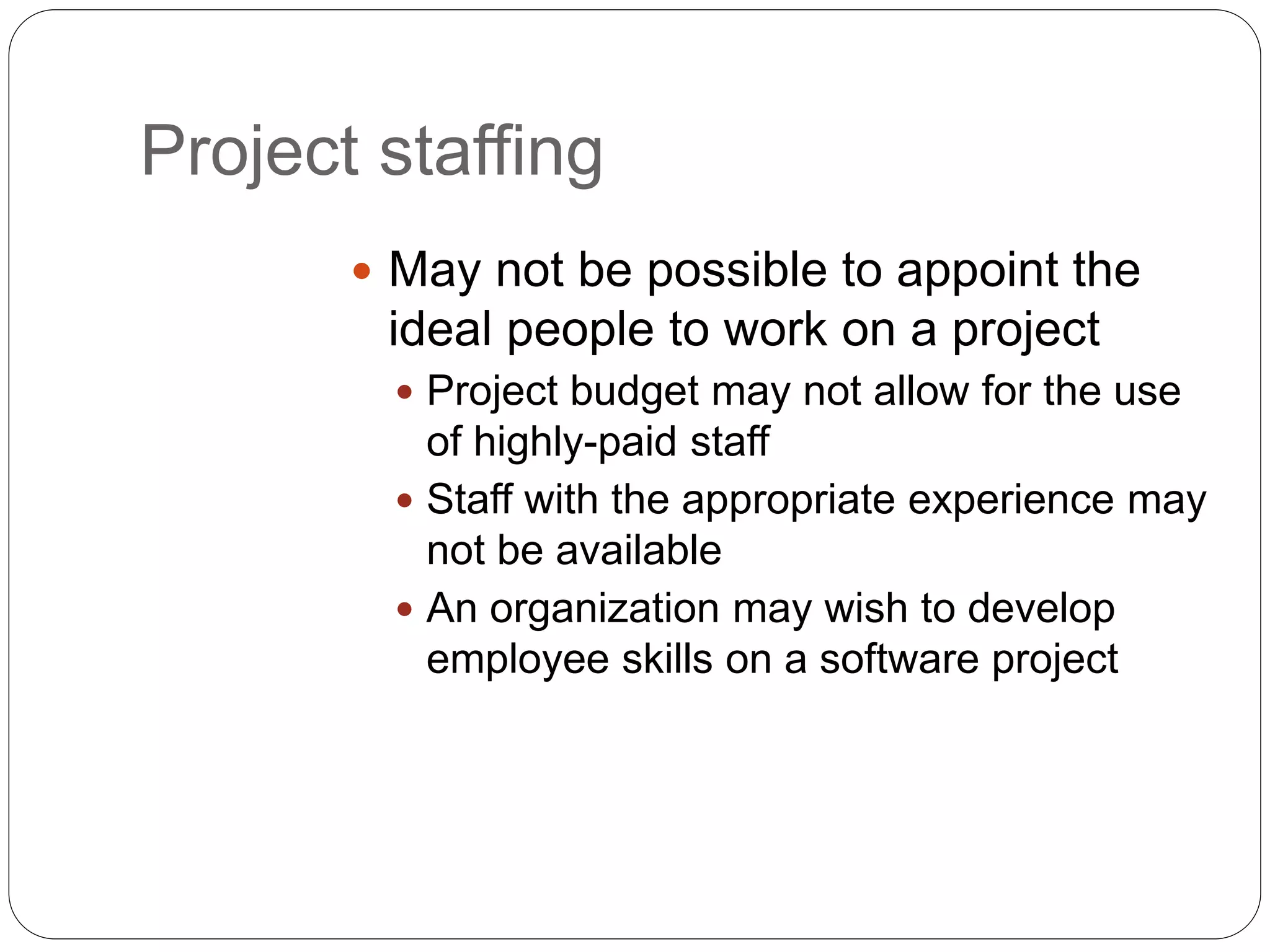 Project staffing
 May not be possible to appoint the
ideal people to work on a project
 Project budget may not allow for the use
of highly-paid staff
 Staff with the appropriate experience may
not be available
 An organization may wish to develop
employee skills on a software project
 