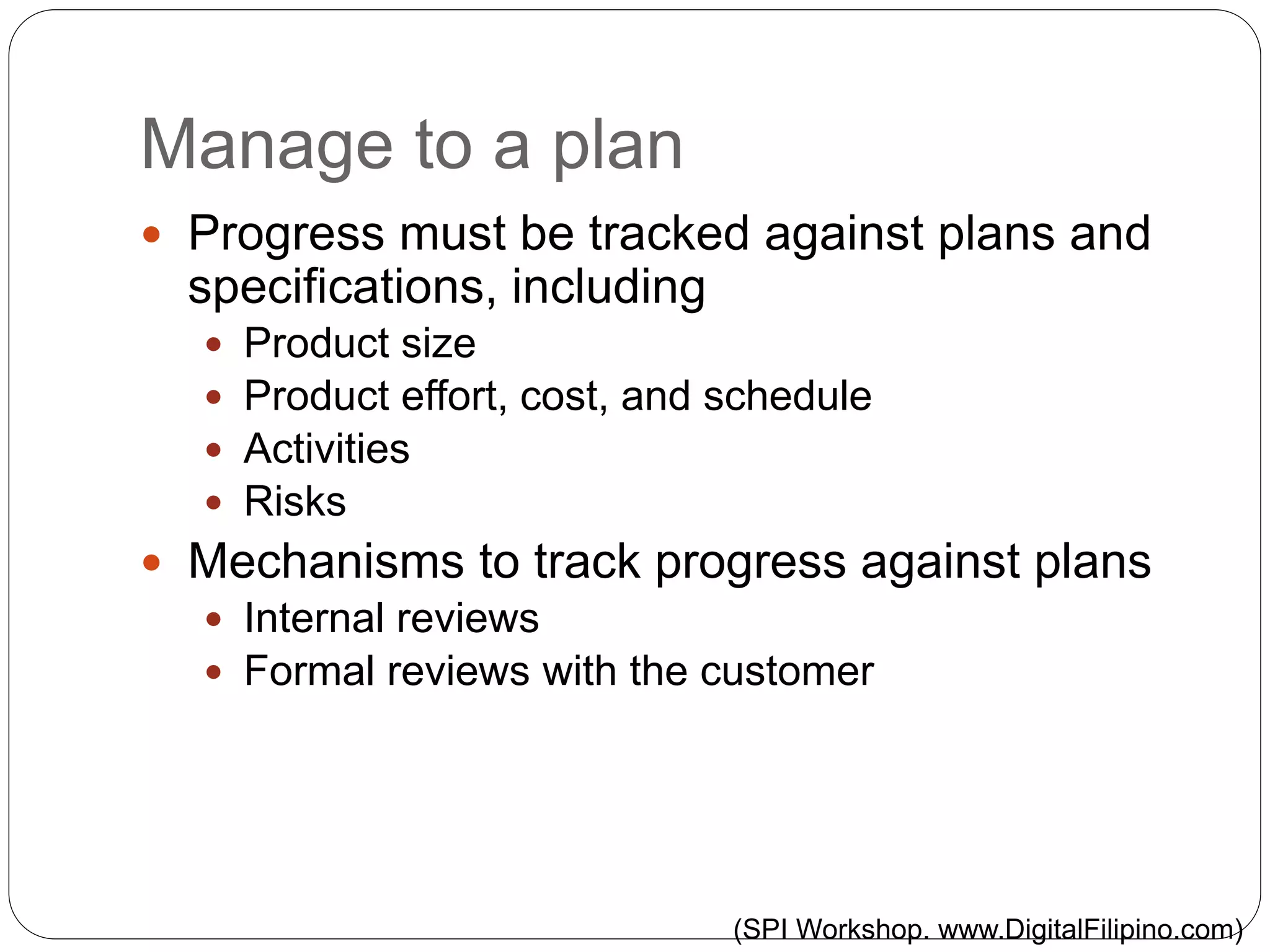 Manage to a plan
 Progress must be tracked against plans and
specifications, including
 Product size
 Product effort, cost, and schedule
 Activities
 Risks
 Mechanisms to track progress against plans
 Internal reviews
 Formal reviews with the customer
(SPI Workshop. www.DigitalFilipino.com)
 