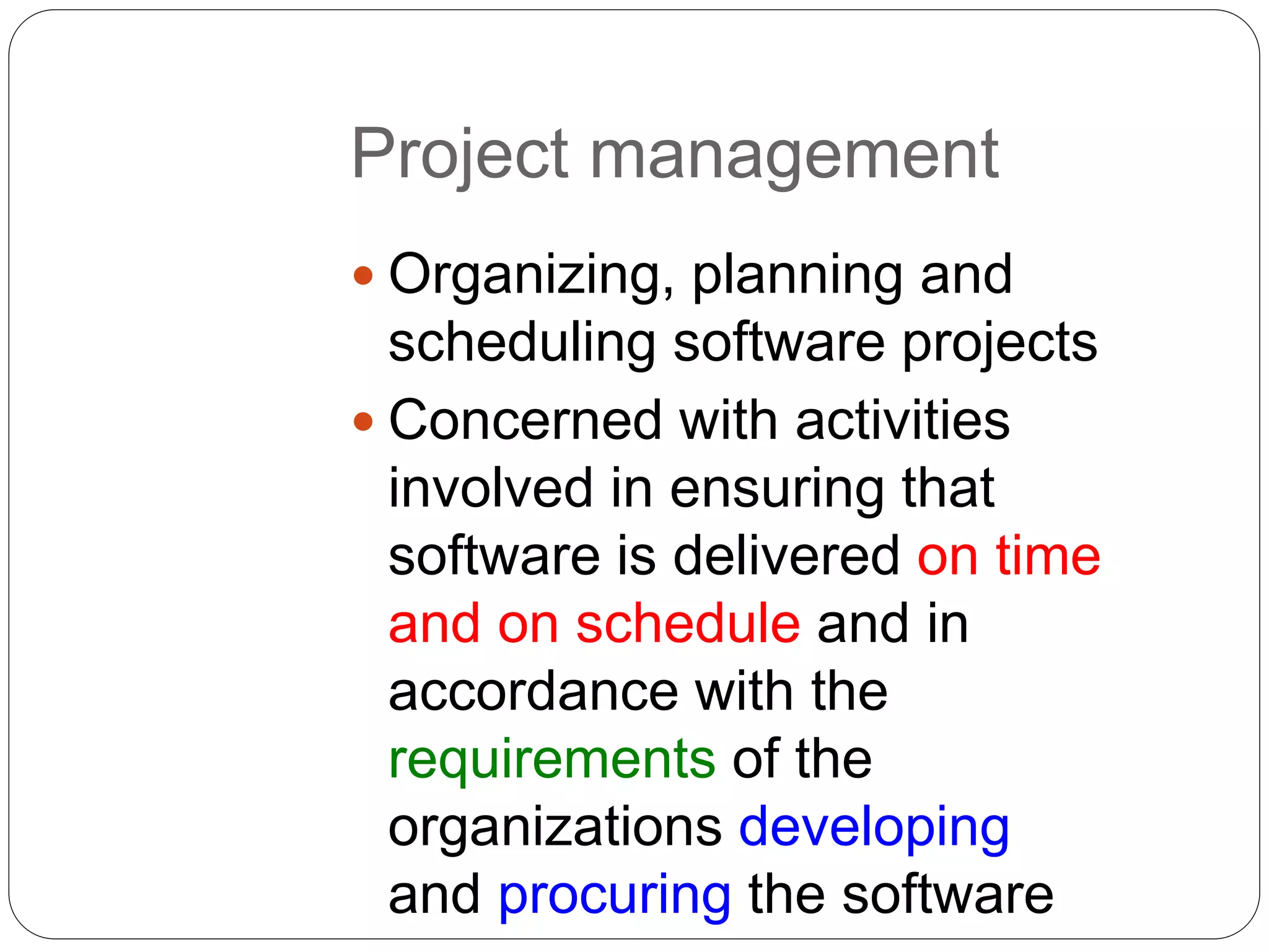 Project management
 Organizing, planning and
scheduling software projects
 Concerned with activities
involved in ensuring that
software is delivered on time
and on schedule and in
accordance with the
requirements of the
organizations developing
and procuring the software
 