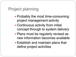 Project planning
 Probably the most time-consuming
project management activity
 Continuous activity from initial
concept through to system delivery
 Plans must be regularly revised as
new information becomes available
 Establish and maintain plans that
define project activities
 