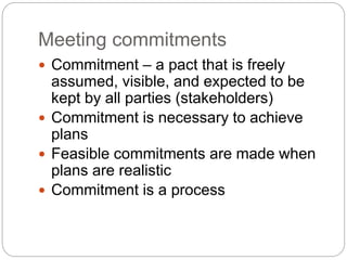Meeting commitments
 Commitment – a pact that is freely
assumed, visible, and expected to be
kept by all parties (stakeholders)
 Commitment is necessary to achieve
plans
 Feasible commitments are made when
plans are realistic
 Commitment is a process
 