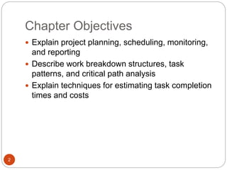 Chapter Objectives
2
 Explain project planning, scheduling, monitoring,
and reporting
 Describe work breakdown structures, task
patterns, and critical path analysis
 Explain techniques for estimating task completion
times and costs
 