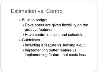 Estimation vs. Control
 Build to budget
 Developers are given flexibility on the
product features
 Have control on cost and schedule
 Guidelines
 Including a feature vs. leaving it out
 Implementing better feature vs.
implementing feature that costs less
 