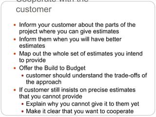 Cooperate with the
customer
 Inform your customer about the parts of the
project where you can give estimates
 Inform them when you will have better
estimates
 Map out the whole set of estimates you intend
to provide
 Offer the Build to Budget
 customer should understand the trade-offs of
the approach
 If customer still insists on precise estimates
that you cannot provide
 Explain why you cannot give it to them yet
 Make it clear that you want to cooperate
 