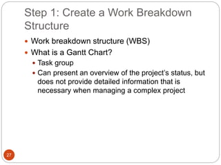Step 1: Create a Work Breakdown
Structure
27
 Work breakdown structure (WBS)
 What is a Gantt Chart?
 Task group
 Can present an overview of the project’s status, but
does not provide detailed information that is
necessary when managing a complex project
 