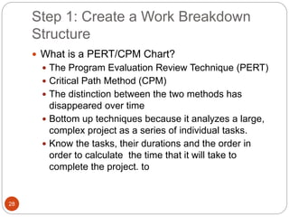Step 1: Create a Work Breakdown
Structure
28
 What is a PERT/CPM Chart?
 The Program Evaluation Review Technique (PERT)
 Critical Path Method (CPM)
 The distinction between the two methods has
disappeared over time
 Bottom up techniques because it analyzes a large,
complex project as a series of individual tasks.
 Know the tasks, their durations and the order in
order to calculate the time that it will take to
complete the project. to
 