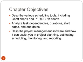 Chapter Objectives
3
 Describe various scheduling tools, including
Gantt charts and PERT/CPM charts
 Analyze task dependencies, durations, start
dates, and end dates
 Describe project management software and how
it can assist you in project planning, estimating,
scheduling, monitoring, and reporting
 