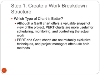 Step 1: Create a Work Breakdown
Structure
30
 Which Type of Chart is Better?
 Although a Gantt chart offers a valuable snapshot
view of the project, PERT charts are more useful for
scheduling, monitoring, and controlling the actual
work
 PERT and Gantt charts are not mutually exclusive
techniques, and project managers often use both
methods
 