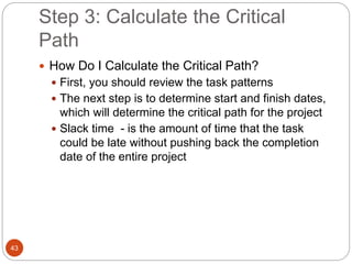 Step 3: Calculate the Critical
Path
43
 How Do I Calculate the Critical Path?
 First, you should review the task patterns
 The next step is to determine start and finish dates,
which will determine the critical path for the project
 Slack time - is the amount of time that the task
could be late without pushing back the completion
date of the entire project
 