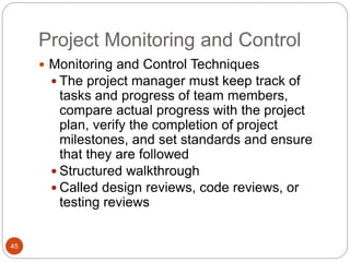 Project Monitoring and Control
45
 Monitoring and Control Techniques
 The project manager must keep track of
tasks and progress of team members,
compare actual progress with the project
plan, verify the completion of project
milestones, and set standards and ensure
that they are followed
 Structured walkthrough
 Called design reviews, code reviews, or
testing reviews
 