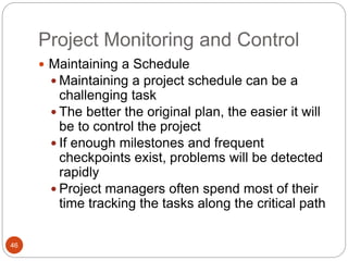 Project Monitoring and Control
46
 Maintaining a Schedule
 Maintaining a project schedule can be a
challenging task
 The better the original plan, the easier it will
be to control the project
 If enough milestones and frequent
checkpoints exist, problems will be detected
rapidly
 Project managers often spend most of their
time tracking the tasks along the critical path
 