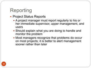 Reporting
48
 Project Status Reports
 A project manager must report regularly to his or
her immediate supervisor, upper management, and
users
 Should explain what you are doing to handle and
monitor the problem
 Most managers recognize that problems do occur
on most projects; it is better to alert management
sooner rather than later
 