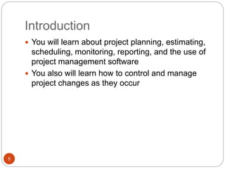 Introduction
5
 You will learn about project planning, estimating,
scheduling, monitoring, reporting, and the use of
project management software
 You also will learn how to control and manage
project changes as they occur
 