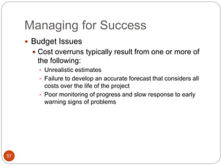 Managing for Success
57
 Budget Issues
 Cost overruns typically result from one or more of
the following:
 Unrealistic estimates
 Failure to develop an accurate forecast that considers all
costs over the life of the project
 Poor monitoring of progress and slow response to early
warning signs of problems
 