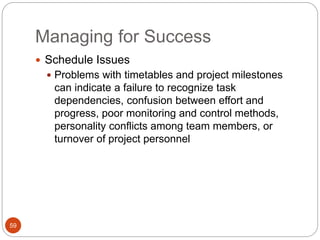 Managing for Success
59
 Schedule Issues
 Problems with timetables and project milestones
can indicate a failure to recognize task
dependencies, confusion between effort and
progress, poor monitoring and control methods,
personality conflicts among team members, or
turnover of project personnel
 
