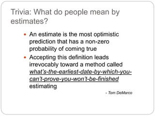 Trivia: What do people mean by
estimates?
 An estimate is the most optimistic
prediction that has a non-zero
probability of coming true
 Accepting this definition leads
irrevocably toward a method called
what’s-the-earliest-date-by-which-you-
can’t-prove-you-won’t-be-finished
estimating
- Tom DeMarco
 