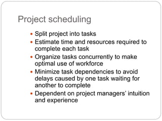 Project scheduling
 Split project into tasks
 Estimate time and resources required to
complete each task
 Organize tasks concurrently to make
optimal use of workforce
 Minimize task dependencies to avoid
delays caused by one task waiting for
another to complete
 Dependent on project managers’ intuition
and experience
 