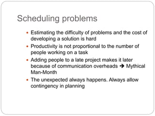 Scheduling problems
 Estimating the difficulty of problems and the cost of
developing a solution is hard
 Productivity is not proportional to the number of
people working on a task
 Adding people to a late project makes it later
because of communication overheads  Mythical
Man-Month
 The unexpected always happens. Always allow
contingency in planning
 